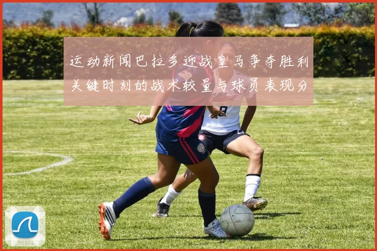 运动新闻巴拉多迎战皇马争夺胜利关键时刻的战术较量与球员表现分析