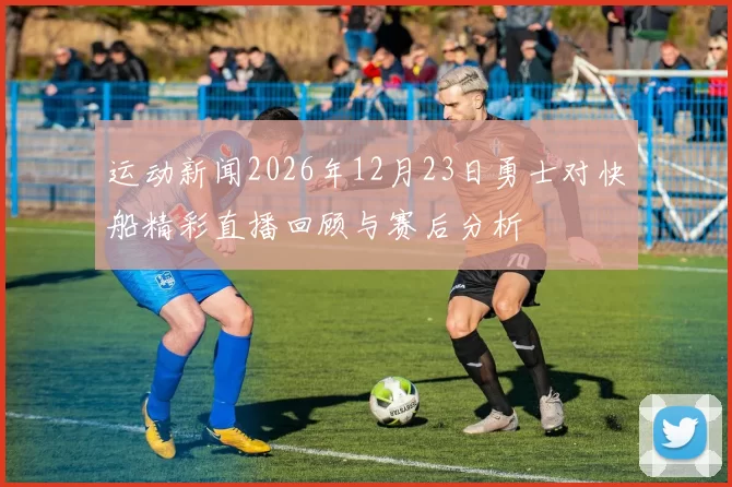 运动新闻2026年12月23日勇士对快船精彩直播回顾与赛后分析
