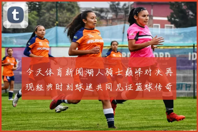 今天体育新闻湖人骑士巅峰对决再现经典时刻球迷共同见证篮球传奇的终章