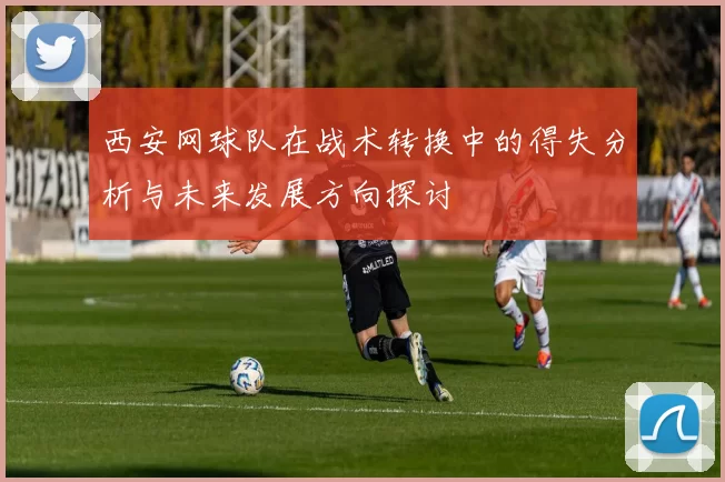 西安网球队在战术转换中的得失分析与未来发展方向探讨