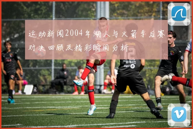 运动新闻2004年湖人与火箭季后赛对决回顾及精彩瞬间分析