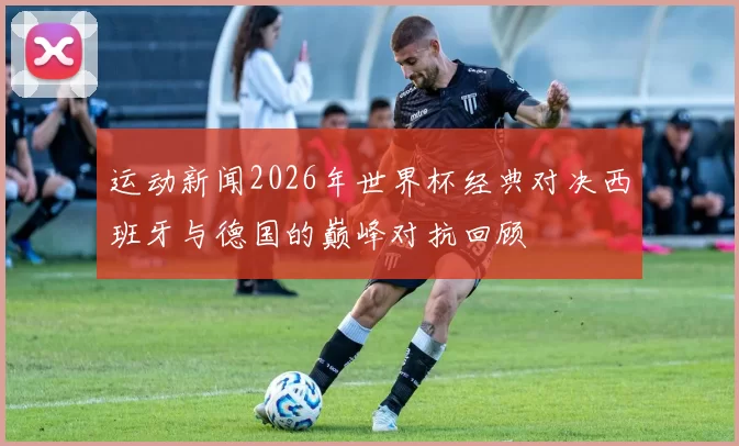 运动新闻2026年世界杯经典对决西班牙与德国的巅峰对抗回顾